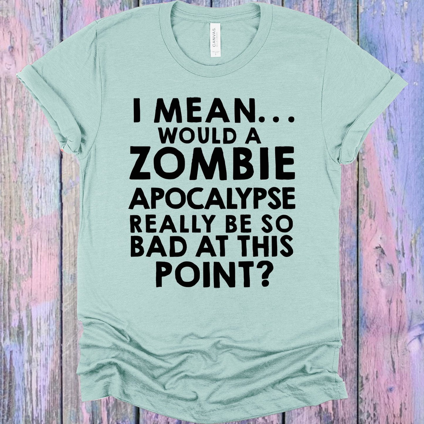 I Mean Would a Zombie Apocalypse Really Be So Bad at This Point Graphic Tee