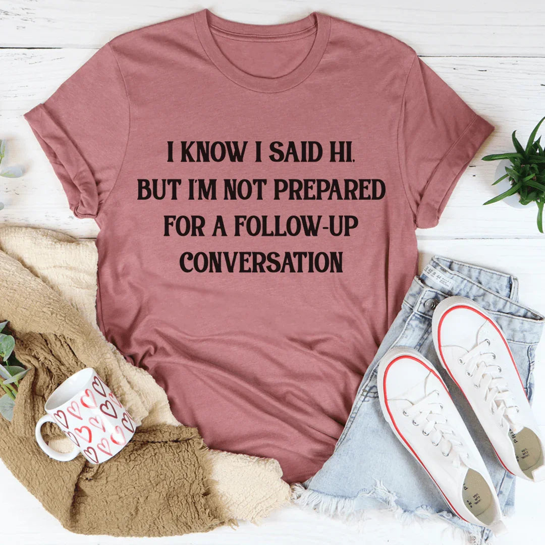 I Know I Said Hi But I'm Not Prepared For A Follow-Up Conversation Tee